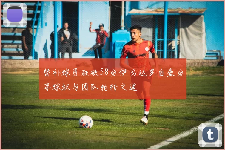 替补球员狂砍58分伊戈达罗自豪分享球权与团队轮转之道