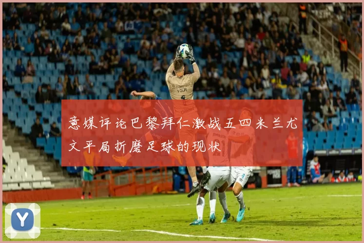 意媒评论巴黎拜仁激战五四米兰尤文平局折磨足球的现状