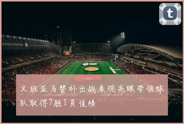 文班亚马替补出战表现亮眼带领球队取得7胜1负佳绩