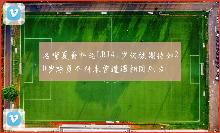 名嘴夏普评论LBJ41岁仍被期待如20岁球员乔科未曾遭遇相同压力