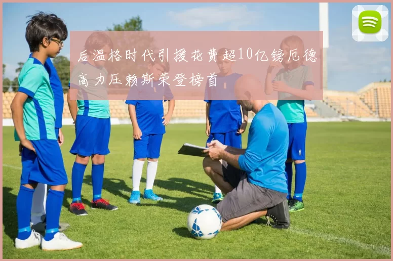 后温格时代引援花费超10亿镑厄德高力压赖斯荣登榜首