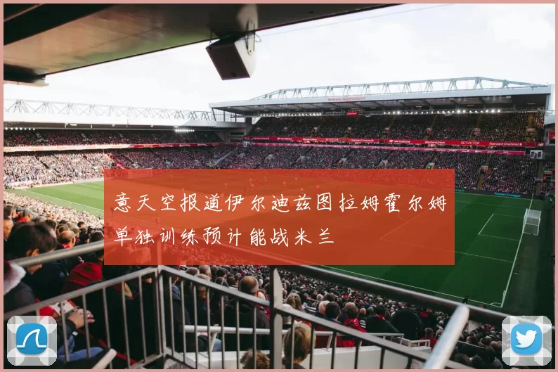 意天空报道伊尔迪兹图拉姆霍尔姆单独训练预计能战米兰