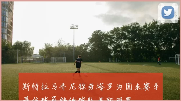 斯特拉马乔尼称劳塔罗为国米赛季最佳球员缺他球队差距明显