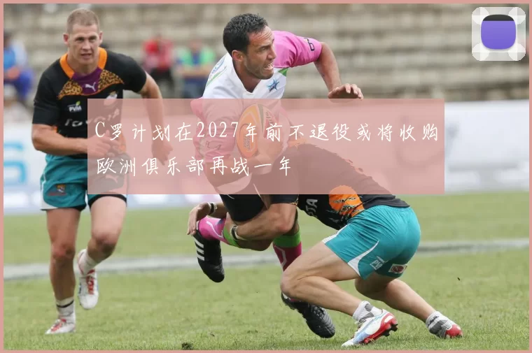 C罗计划在2027年前不退役或将收购欧洲俱乐部再战一年