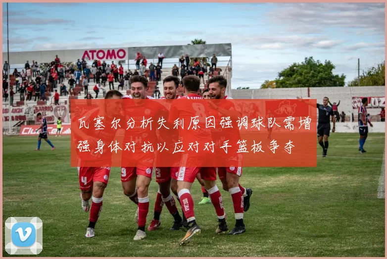 瓦塞尔分析失利原因强调球队需增强身体对抗以应对对手篮板争夺