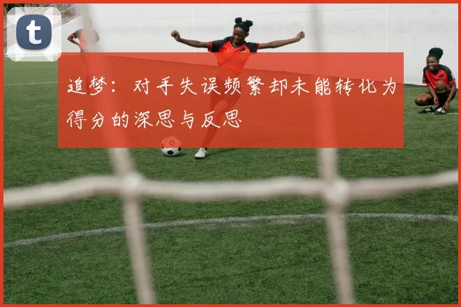 追梦：对手失误频繁却未能转化为得分的深思与反思