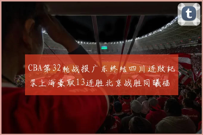 CBA第32轮战报广东终结四川连败纪录上海豪取13连胜北京战胜同曦福建不敌辽宁