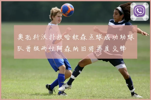 奥孔科沃扑救哈钦森点球成功助球队晋级两位阿森纳旧将再度交锋
