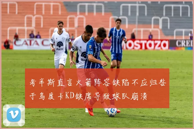 考辛斯直言火箭阵容缺陷不应归咎于乌度卡KD缺席导致球队崩溃