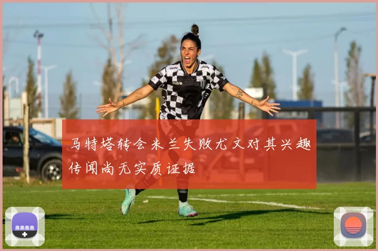 马特塔转会米兰失败尤文对其兴趣传闻尚无实质证据